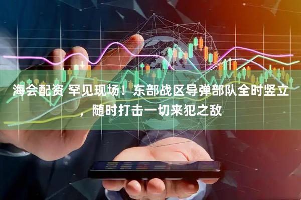 海会配资 罕见现场！东部战区导弹部队全时竖立，随时打击一切来犯之敌
