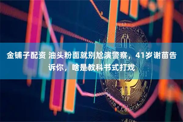 金铺子配资 油头粉面就别尬演警察，41岁谢苗告诉你，啥是教科书式打戏